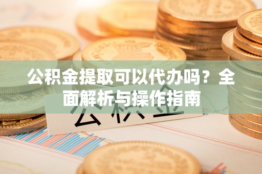 酒泉公积金提取可以代办吗？全面解析与操作指南